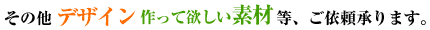 その他デザイン、作って欲しい素材等、ご依頼承ります。